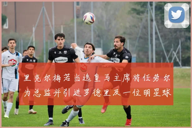 里克尔梅若当选皇马主席将任劳尔为总监并引进罗德里及一位明星球员