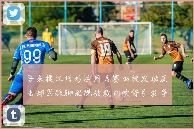 吾米提江巧妙运用马赛回旋发动反击却因踩脚犯规被裁判吹停引发争议