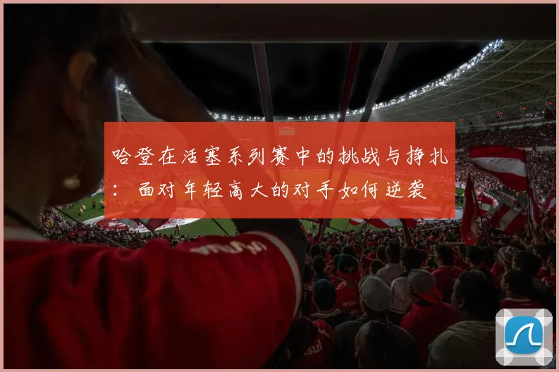 哈登在活塞系列赛中的挑战与挣扎：面对年轻高大的对手如何逆袭
