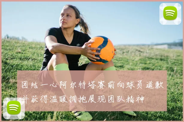 团结一心阿尔特塔赛前向球员道歉并获得温暖拥抱展现团队精神