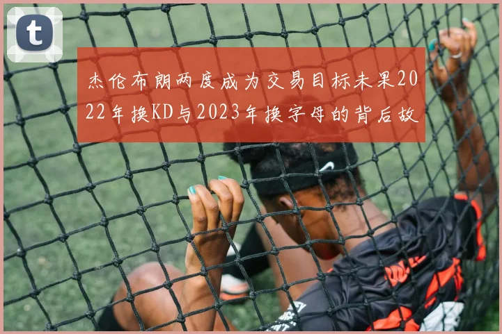 杰伦布朗两度成为交易目标未果2022年换KD与2023年换字母的背后故事