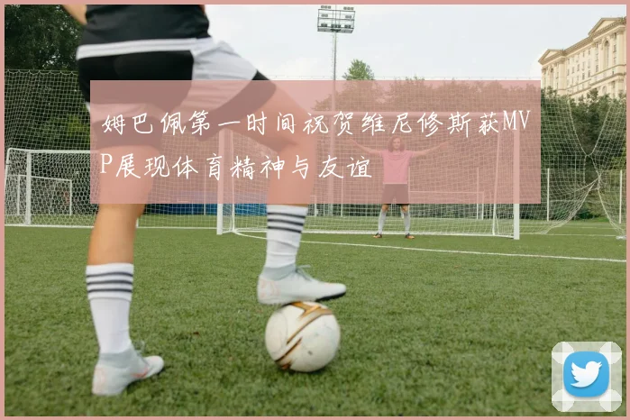 姆巴佩第一时间祝贺维尼修斯获MVP展现体育精神与友谊