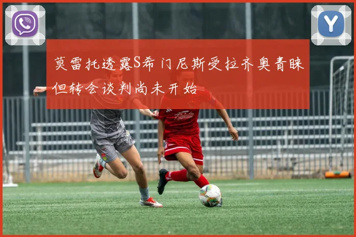 莫雷托透露S希门尼斯受拉齐奥青睐但转会谈判尚未开始