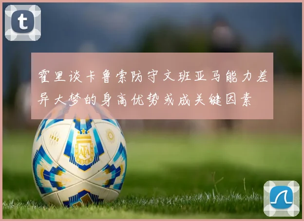 霍里谈卡鲁索防守文班亚马能力差异大梦的身高优势或成关键因素
