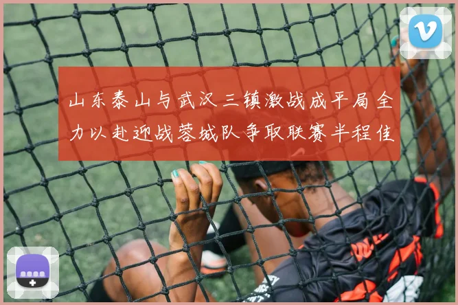 山东泰山与武汉三镇激战成平局全力以赴迎战蓉城队争取联赛半程佳绩