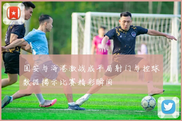 国安与海港激战成平局射门与控球数据揭示比赛精彩瞬间
