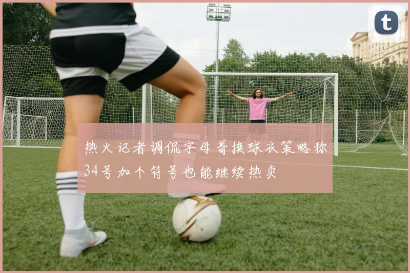 热火记者调侃字母哥换球衣策略称34号加个符号也能继续热卖