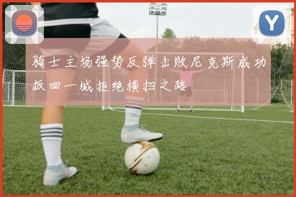 骑士主场强势反弹击败尼克斯成功扳回一城拒绝横扫之路