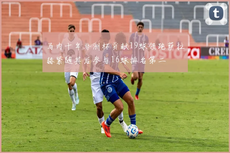 马内十年非洲杯贡献19球领跑萨拉赫紧随其后参与16球排名第二