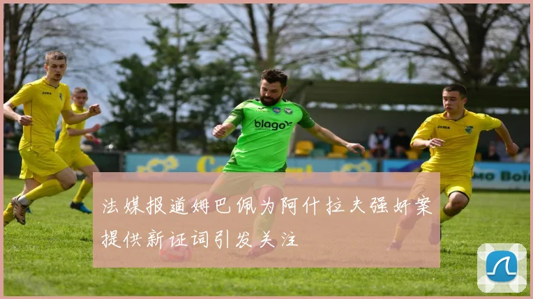 法媒报道姆巴佩为阿什拉夫强奸案提供新证词引发关注