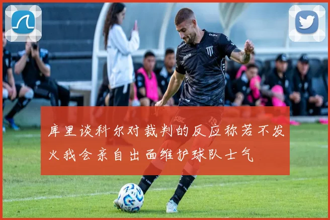 库里谈科尔对裁判的反应称若不发火我会亲自出面维护球队士气
